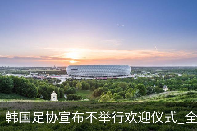 韩国足协宣布不举行欢迎仪式 全队将分批次悄悄返乡